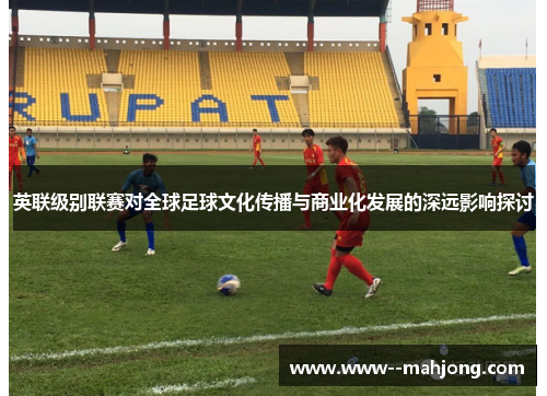 英联级别联赛对全球足球文化传播与商业化发展的深远影响探讨 英联级别联赛对全球足球文化传播与商业化发展的深远影响探讨