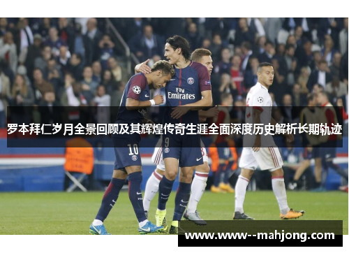 罗本拜仁岁月全景回顾及其辉煌传奇生涯全面深度历史解析长期轨迹 罗本拜仁岁月全景回顾及其辉煌传奇生涯全面深度历史解析长期轨迹