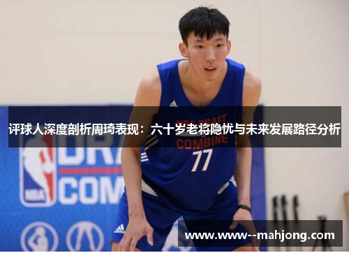评球人深度剖析周琦表现：六十岁老将隐忧与未来发展路径分析