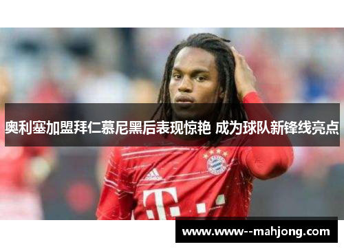 奥利塞加盟拜仁慕尼黑后表现惊艳 成为球队新锋线亮点